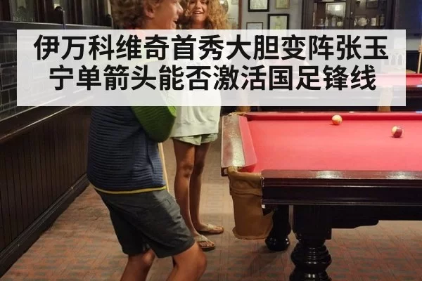 伊万科维奇首秀大胆变阵张玉宁单箭头能否激活国足锋线